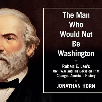 The Man Who Would Not Be Washington: Robert E. Lee’s Civil War and His Decision That Changed American History
