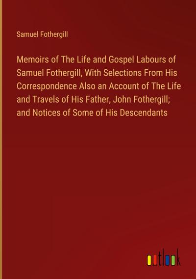 Memoirs of The Life and Gospel Labours of Samuel Fothergill, With Selections From His Correspondence Also an Account of The Life and Travels of His Father, John Fothergill; and Notices of Some of His Descendants