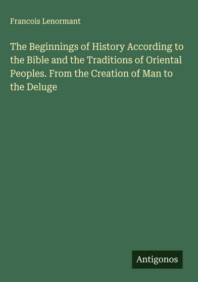 The Beginnings of History According to the Bible and the Traditions of Oriental Peoples. From the Creation of Man to the Deluge