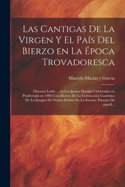 Las cantigas de la Virgen y el país del Bierzo en la época trovadoresca; discurso leído ... en los Juegos Florales celebrados en Ponferrada en 1908 con motivo de la Coronación canónica de la Imagen de Nustra Señora de La Encina, Patrona de aquell...