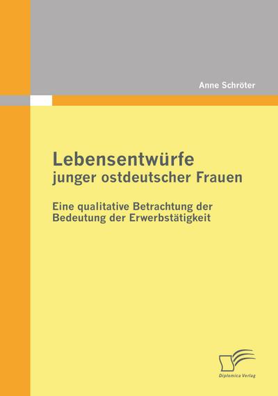 Lebensentwürfe junger ostdeutscher Frauen: Eine qualitative Betrachtung der Bedeutung der Erwerbstätigkeit