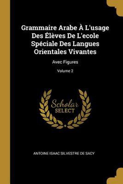 Grammaire Arabe À L’usage Des Élèves De L’ecole Spéciale Des Langues Orientales Vivantes: Avec Figures; Volume 2
