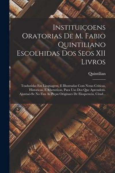 Instituiçoens Oratorias De M. Fabio Quintiliano Escolhidas Dos Seos XII Livros: Traduzidas Em Linguagem, E Illustradas Com Notas Criticas, Historicas