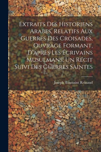 Extraits des historiens Arabes, relatifs aux Guerres des Croisades, ouvrage formant, d’après les écrivains Musulmans, un récit suivi des Guerres Saint
