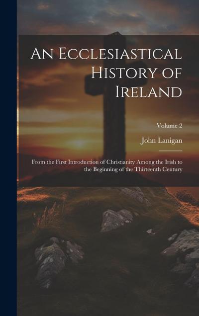 An Ecclesiastical History of Ireland: From the First Introduction of Christianity Among the Irish to the Beginning of the Thirteenth Century; Volume 2