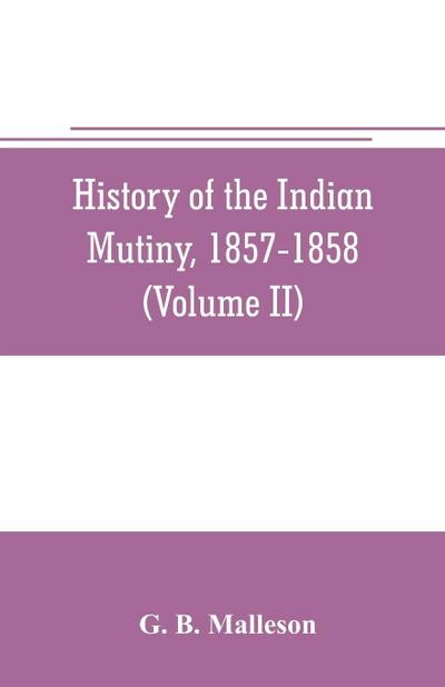 History of the Indian mutiny, 1857-1858. Commencing from the close of the second volume of Sir John Kaye’s History of the Sepoy war (Volume II)