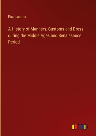 A History of Manners, Customs and Dress during the Middle Ages and Renaissance Period