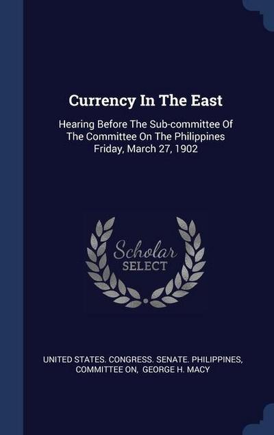 Currency In The East: Hearing Before The Sub-committee Of The Committee On The Philippines Friday, March 27, 1902