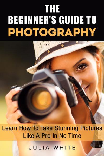 The Beginner’s Guide To Photography: Learn How To Take Stunning Pictures Like A Pro In No Time (Photography Made Easy)