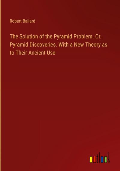 The Solution of the Pyramid Problem. Or, Pyramid Discoveries. With a New Theory as to Their Ancient Use