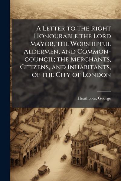 A Letter to the Right Honourable the Lord Mayor, the Worshipful Aldermen, and Common-council; the Merchants, Citizens, and Inhabitants, of the City of London