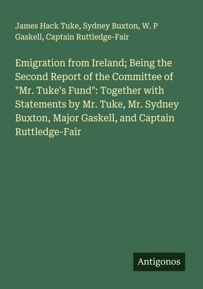 Emigration from Ireland; Being the Second Report of the Committee of "Mr. Tuke’s Fund": Together with Statements by Mr. Tuke, Mr. Sydney Buxton, Major Gaskell, and Captain Ruttledge-Fair