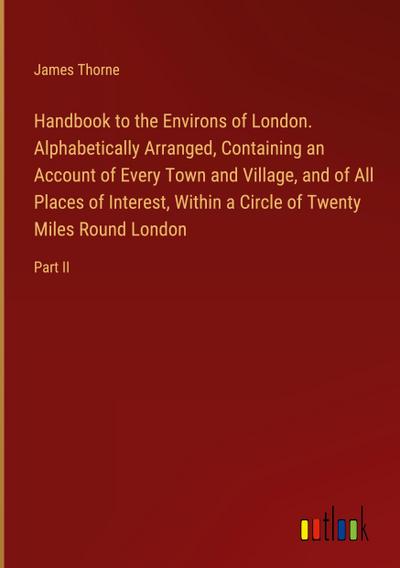 Handbook to the Environs of London. Alphabetically Arranged, Containing an Account of Every Town and Village, and of All Places of Interest, Within a Circle of Twenty Miles Round London
