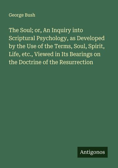 The Soul; or, An Inquiry into Scriptural Psychology, as Developed by the Use of the Terms, Soul, Spirit, Life, etc., Viewed in Its Bearings on the Doctrine of the Resurrection