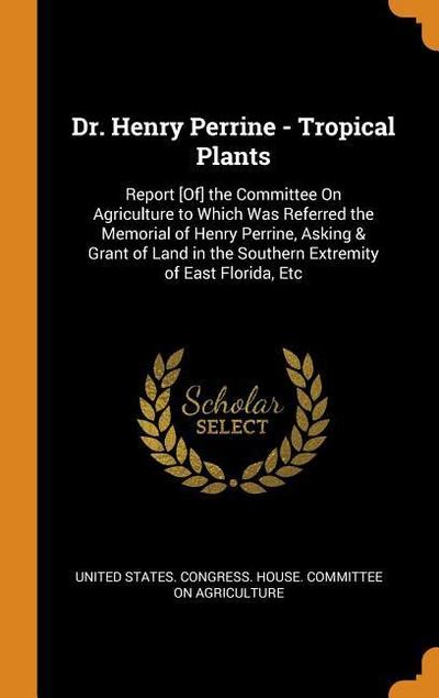 Dr. Henry Perrine - Tropical Plants: Report [of] the Committee on Agriculture to Which Was Referred the Memorial of Henry Perrine, Asking & Grant of L