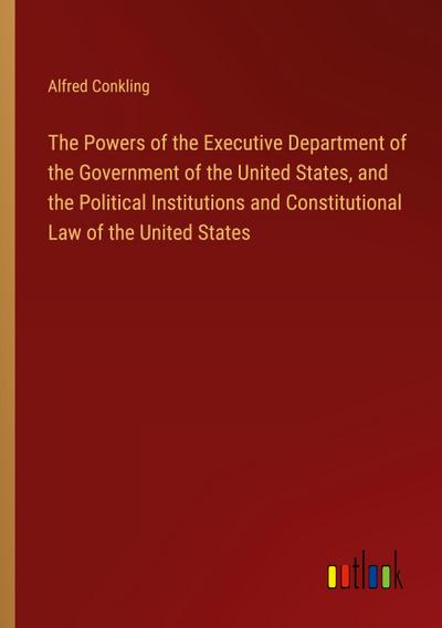 The Powers of the Executive Department of the Government of the United States, and the Political Institutions and Constitutional Law of the United States
