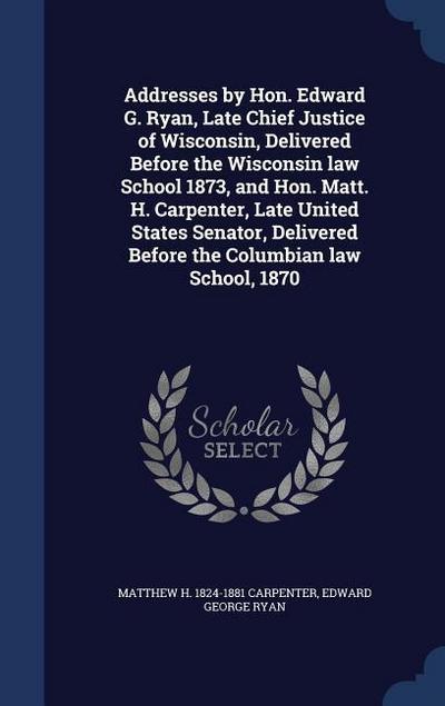 Addresses by Hon. Edward G. Ryan, Late Chief Justice of Wisconsin, Delivered Before the Wisconsin law School 1873, and Hon. Matt. H. Carpenter, Late U