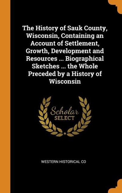 The History of Sauk County, Wisconsin, Containing an Account of Settlement, Growth, Development and Resources ... Biographical Sketches ... the Whole