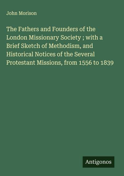 The Fathers and Founders of the London Missionary Society ; with a Brief Sketch of Methodism, and Historical Notices of the Several Protestant Missions, from 1556 to 1839