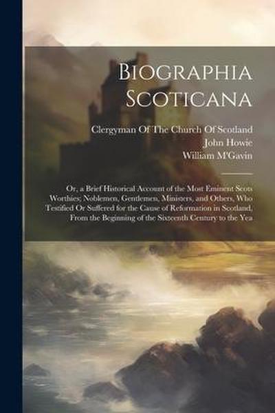 Biographia Scoticana: Or, a Brief Historical Account of the Most Eminent Scots Worthies; Noblemen, Gentlemen, Ministers, and Others, Who Tes