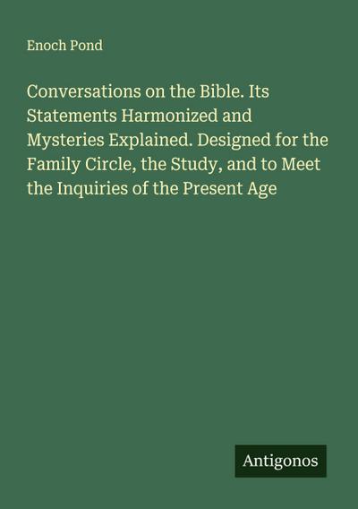 Conversations on the Bible. Its Statements Harmonized and Mysteries Explained. Designed for the Family Circle, the Study, and to Meet the Inquiries of the Present Age