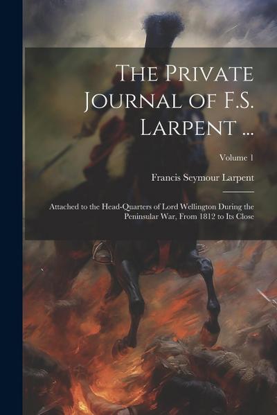 The Private Journal of F.S. Larpent ...: Attached to the Head-Quarters of Lord Wellington During the Peninsular War, From 1812 to Its Close; Volume 1