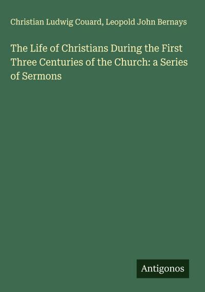 The Life of Christians During the First Three Centuries of the Church: a Series of Sermons