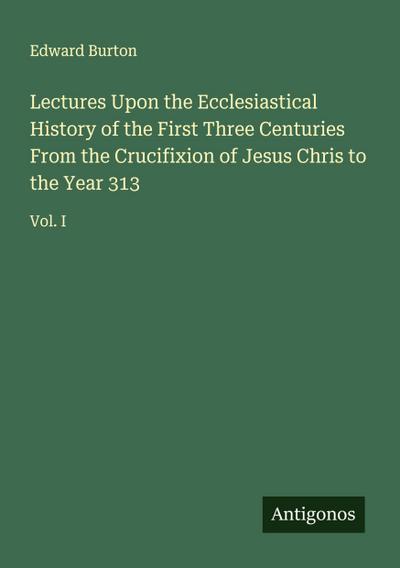 Lectures Upon the Ecclesiastical History of the First Three Centuries From the Crucifixion of Jesus Chris to the Year 313