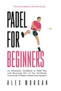 Padel for Beginners, The First Step is on the Court, An Introductory Guidebook to Padel Play and Becoming Part of the Worldwide Community of Today’s Fastest Growing Sport