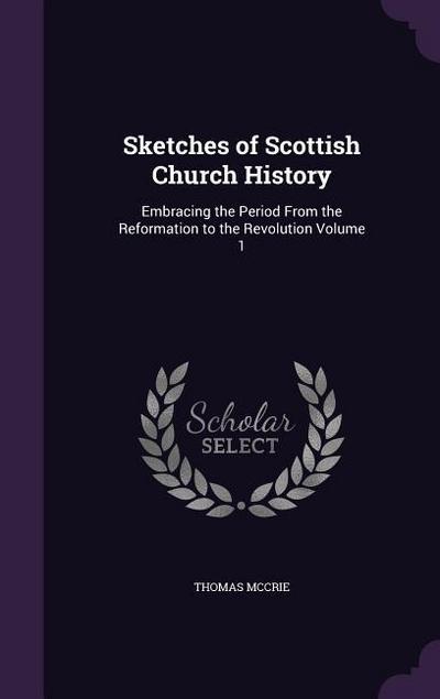 Sketches of Scottish Church History: Embracing the Period From the Reformation to the Revolution Volume 1