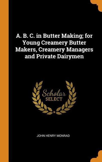 A. B. C. in Butter Making; For Young Creamery Butter Makers, Creamery Managers and Private Dairymen