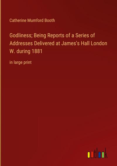 Godliness; Being Reports of a Series of Addresses Delivered at James’s Hall London W. during 1881