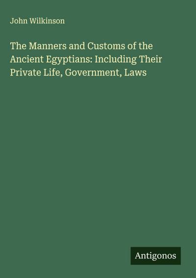 The Manners and Customs of the Ancient Egyptians: Including Their Private Life, Government, Laws