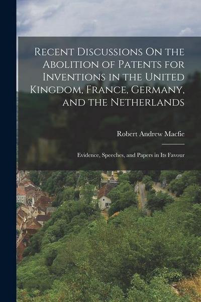 Recent Discussions On the Abolition of Patents for Inventions in the United Kingdom, France, Germany, and the Netherlands: Evidence, Speeches, and Pap