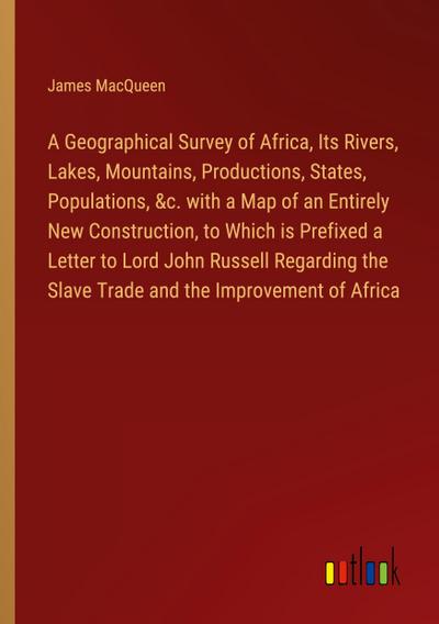 A Geographical Survey of Africa, Its Rivers, Lakes, Mountains, Productions, States, Populations, &c. with a Map of an Entirely New Construction, to Which is Prefixed a Letter to Lord John Russell Regarding the Slave Trade and the Improvement of Africa