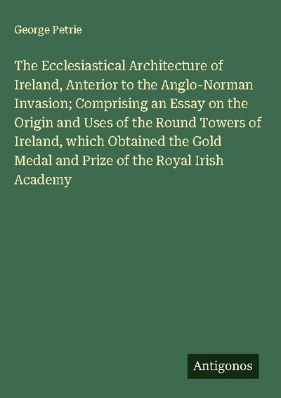 The Ecclesiastical Architecture of Ireland, Anterior to the Anglo-Norman Invasion; Comprising an Essay on the Origin and Uses of the Round Towers of Ireland, which Obtained the Gold Medal and Prize of the Royal Irish Academy