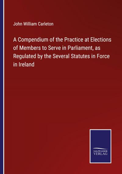 A Compendium of the Practice at Elections of Members to Serve in Parliament, as Regulated by the Several Statutes in Force in Ireland