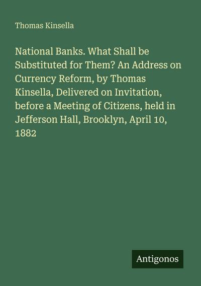 National Banks. What Shall be Substituted for Them? An Address on Currency Reform, by Thomas Kinsella, Delivered on Invitation, before a Meeting of Citizens, held in Jefferson Hall, Brooklyn, April 10, 1882