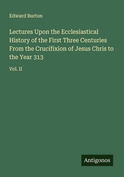 Lectures Upon the Ecclesiastical History of the First Three Centuries From the Crucifixion of Jesus Chris to the Year 313