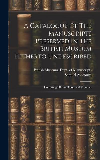A Catalogue Of The Manuscripts Preserved In The British Museum Hitherto Undescribed: Consisting Of Five Thousand Volumes