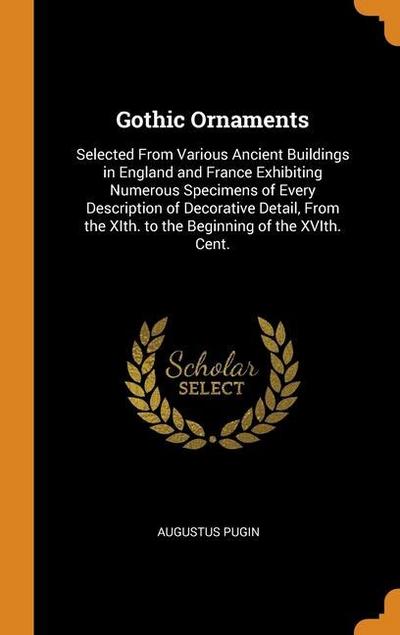 Gothic Ornaments: Selected From Various Ancient Buildings in England and France Exhibiting Numerous Specimens of Every Description of De