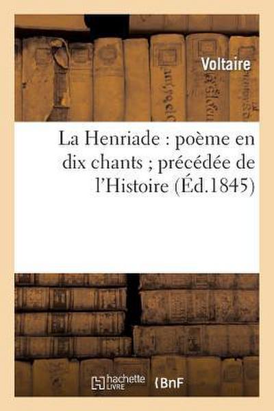 La Henriade: Poème En Dix Chants Précédée de l’Histoire Abrégée Des Événemens