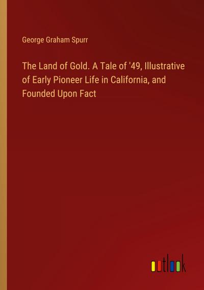 The Land of Gold. A Tale of ’49, Illustrative of Early Pioneer Life in California, and Founded Upon Fact