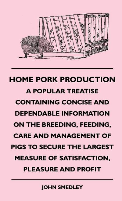Home Pork Production - A Popular Treatise Containing Concise and Dependable Information on the Breeding, Feeding, Care and Management of Pigs to Secure the Largest Measure of Satisfaction, Pleasure and Profit