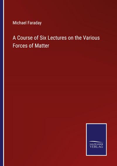 A Course of Six Lectures on the Various Forces of Matter