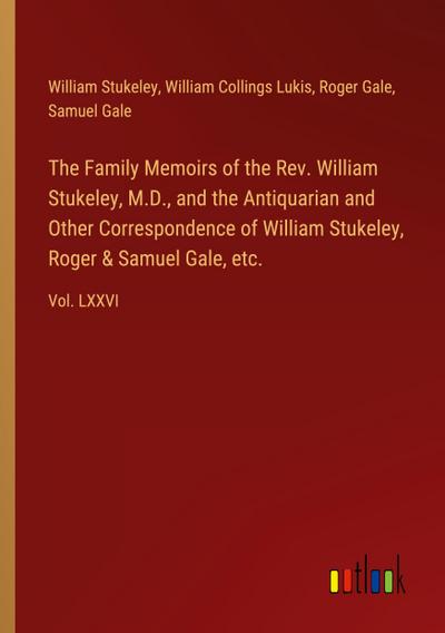 The Family Memoirs of the Rev. William Stukeley, M.D., and the Antiquarian and Other Correspondence of William Stukeley, Roger & Samuel Gale, etc.