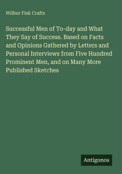 Successful Men of To-day and What They Say of Success. Based on Facts and Opinions Gathered by Letters and Personal Interviews from Five Hundred Prominent Men, and on Many More Published Sketches