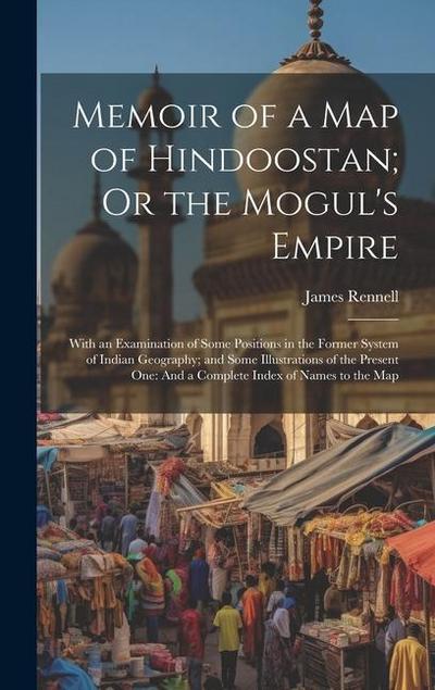 Memoir of a Map of Hindoostan; Or the Mogul’s Empire: With an Examination of Some Positions in the Former System of Indian Geography; and Some Illustr