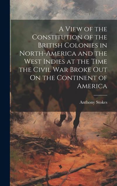 A View of the Constitution of the British Colonies in North-America and the West Indies at the Time the Civil War Broke Out On the Continent of Americ