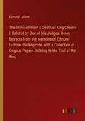 The Imprisonment & Death of King Charles I. Related by One of His Judges. Being Extracts from the Memoirs of Edmund Ludlow, the Regicide, with a Collection of Original Papers Relating to the Trial of the King